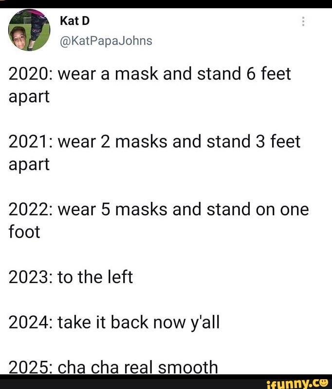 KatD
KatPapaJohns
2020: wear a mask and stand 6 feet apart
2021: wear 2 masks and stand 3 feet apart
2022: wear 5 masks and stand on one foot
2023: to the left
2024: take it back now y'all
2025: cha cha real smooth