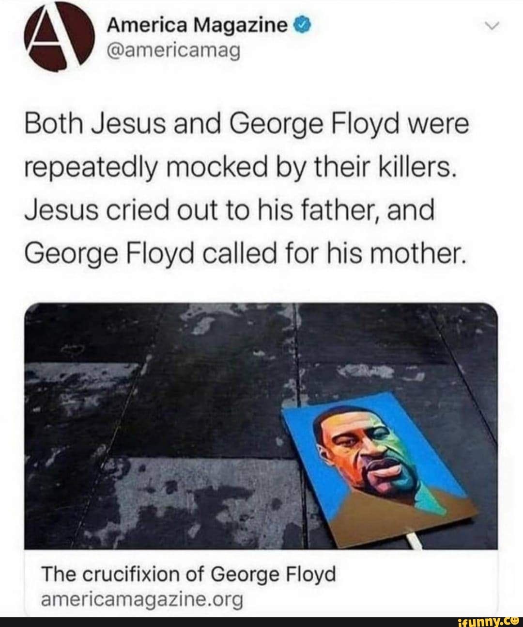 /N America Magazine @americamag @
@americamag
Both Jesus and George Floyd were repeatedly mocked by their killers.
Jesus cried out to his father, and
George Floyd called for his mother.
The crucifixion of George Floyd