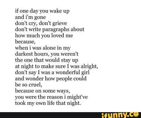 if one
day you wake up
and i'm gone
don't cry, don't grieve
don't write paragraphs about
how much you loved me
because»
when i was
alone in my
darkest hours, you weren‘t
the one that would stay up
at night to make sure I was
alright,
don't Say I was a
wanderful girl
and wonder how people could
he sn
cmel,
because on some ways,
you were
the reason
i might've
took my own
life (hm night.