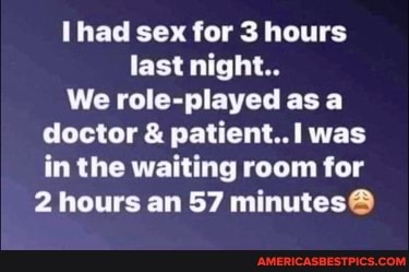 had sex for 3 hours
last night..
We role-played as a doctor & patient. was in the waiting room for
2 hours an 57