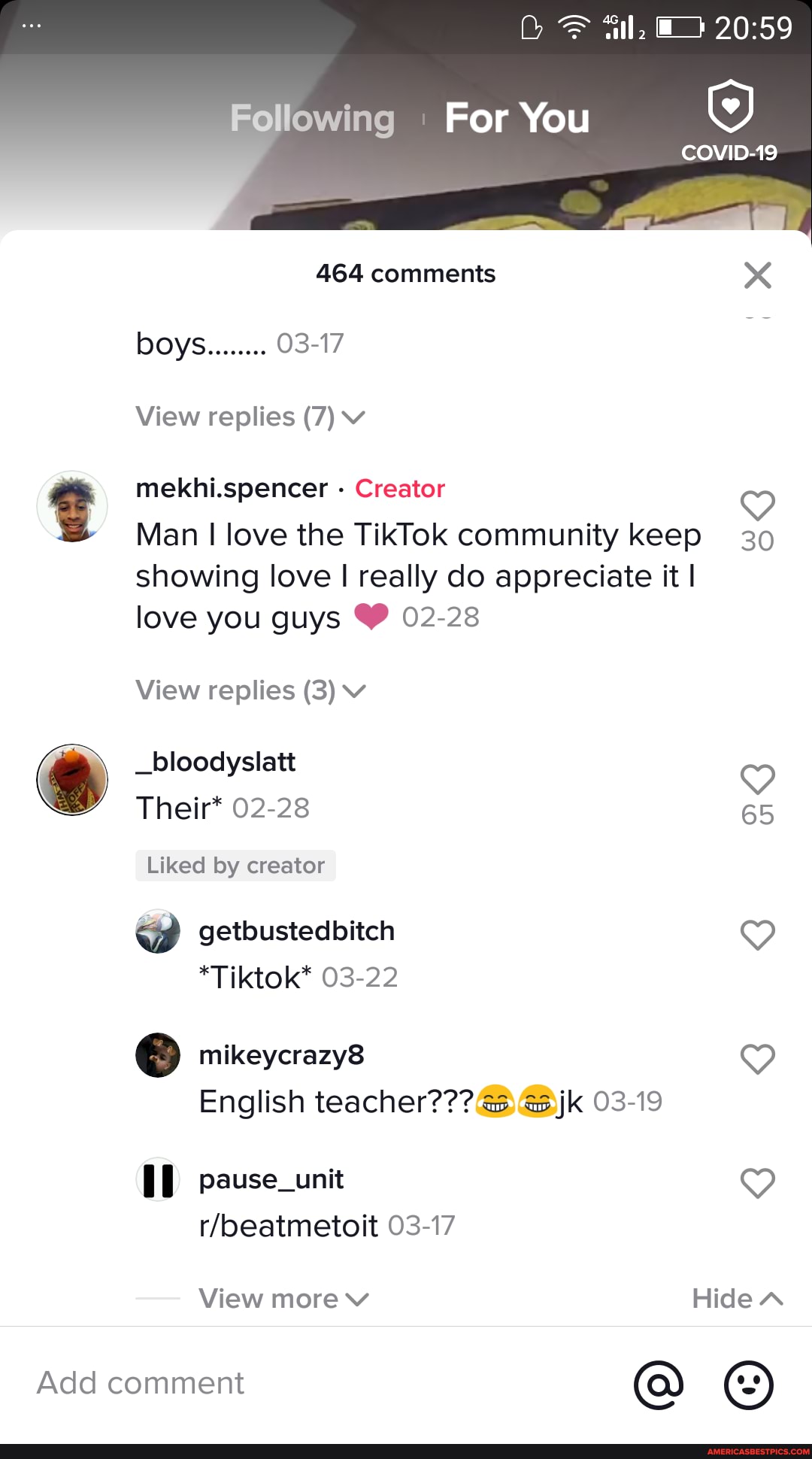 Following For You
COVID-19
464 comments
View replies (7) vv
mekhi.spencer - Creator
Man love the TikTok community keep 30 showing love really do appreciate it I love you guys 02-28
View replies (3) v
_bloodyslatt
Their* 02-28 65
Liked by creator getbustedbitch 9
) mikeycrazy8
English teacher??? jk 03-19
pause_unit
03-17
View more v HideN
Add comment @