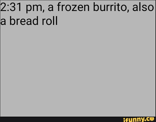 2:31 pm, a frozen burrito, also
a bread roll
