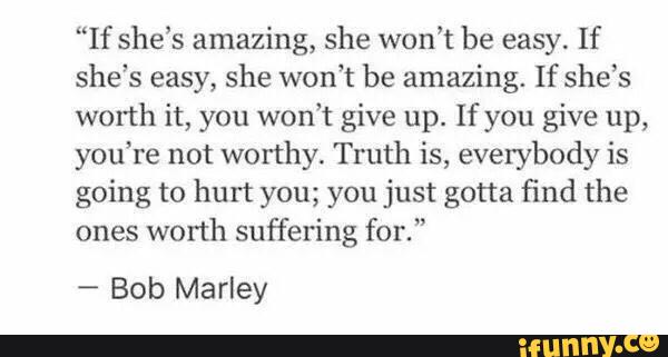 “If she’s amazing, she won’t be easy. If
she's easy, she won’t be amazing. If she’s
worth it, you won't give up. If you give up,
you‘re not worthy. Truth is, everybody is
going to hurt you; you just gotta find the
ones
worth suffering for.”
-
Bob Marley