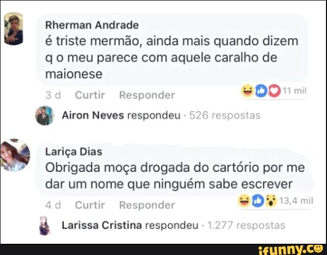 ã Rherman Andrade
é triste mermão, ainda mais quando dizem
q o meu parece com aquele caralho de
maionese
Curtir Responder
é Airon Neves respondeu
x Lariça Dias
Obrigada moça drogada do cartório por me
dar um nome que ninguém sabe escrever
Curtir Responder v
é Larissa Cristina respondeu