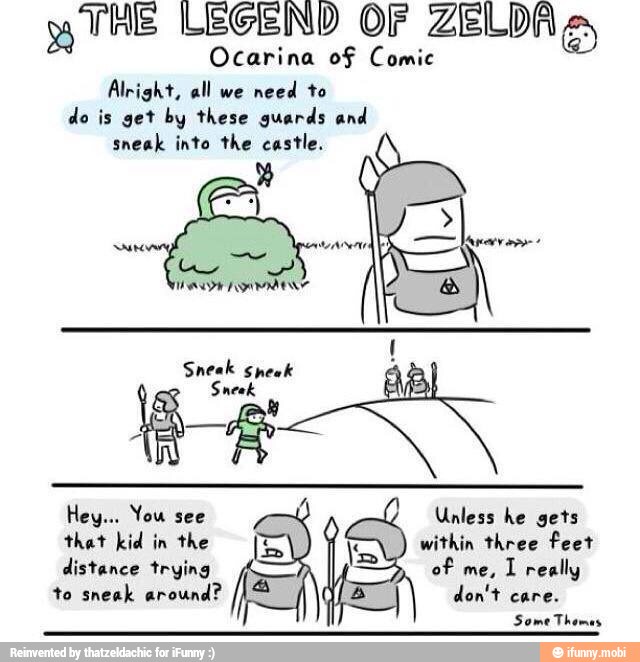 mg
THE LEGEND OF ZELDA Es
Ocarina of Comic
Alright, all we
need to
do is get by these guards and
sneak into the castle.
Sneak Sneek
A
Unless he gets
that kid in the [E Y within three feet
distance trying of
I really
to sneak around?
É
5 don't care.
Some Th
