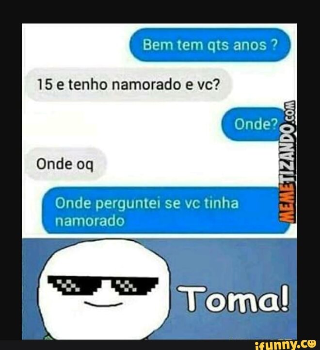 Bem tem qts anos 15 e tenho namorado e vc?
Onde perguntei se vc tinha
namorado