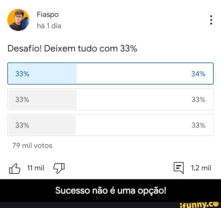 Fiaspo há 1 dia
Desafio! Deixem tudo com 33%
33%
33%
79 mil votos
34%
33%
33% 33%
mil
Sucesso não é uma opção! - Sucesso não é uma opção!