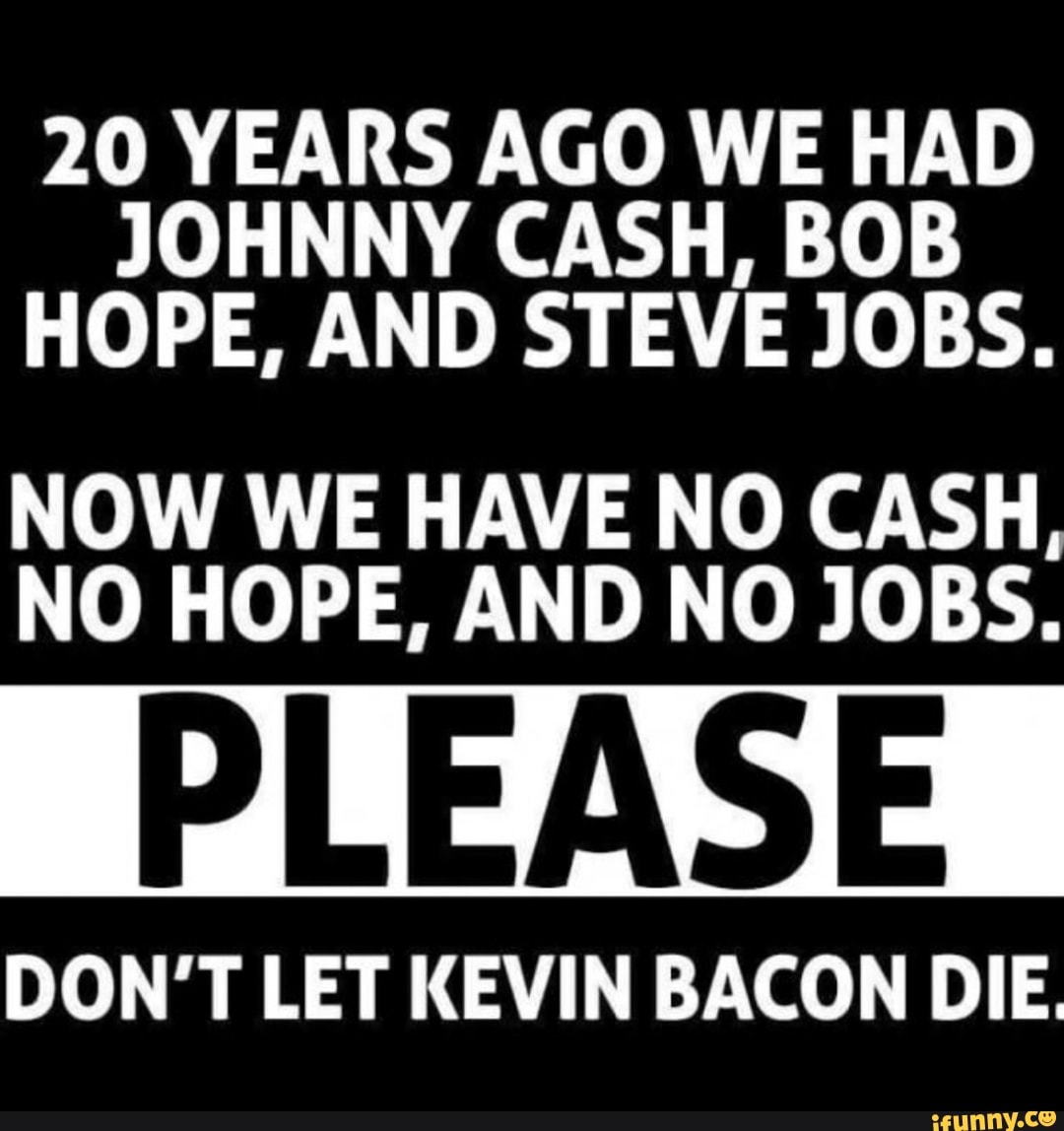 20 YEARS AGO WE HAD
JOHNNY CASH, BOB
HOPE, AND STEVE JOBS.
NOW WE HAVE NO CASH,
NO HOPE, AND NO JOBS.
DON'T LET KEVIN BACON DIE