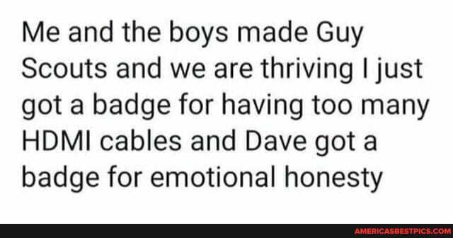 Me and the boys made Guy
Scouts and we are thriving I just got a badge for having too many
HDMI cables and Dave got badge for emotional honesty