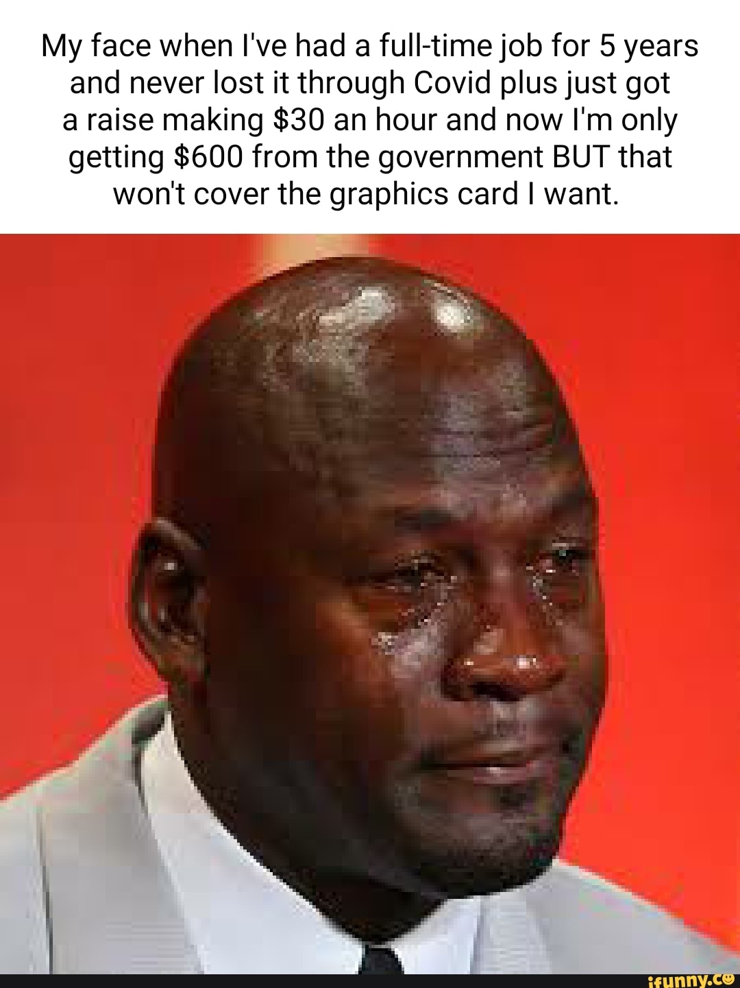 My face when I've had a fulltime job for years and never lost it through Covid plus just got a raise making $30 an hour and now I'm only getting $600 from the government BUT that won't cover the graphics card I want.