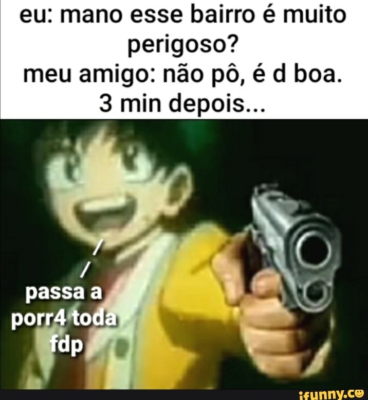 eu: mano esse bairro é muito perigoso? meu amigo: não pô, é dl boa.
3 min depois...
passa a porrá toda
dp
