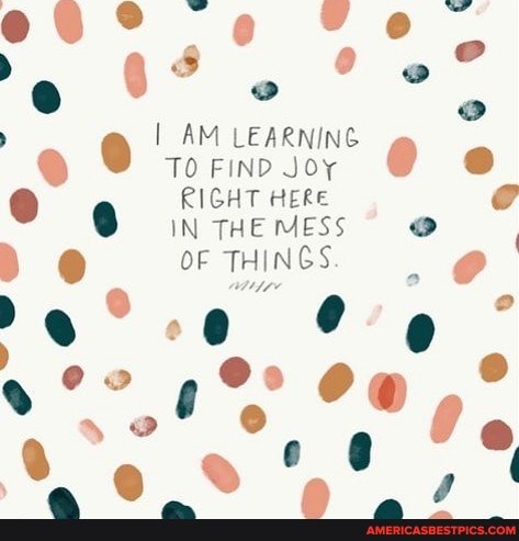 I AM LEARNING TO FIND JOY
IN THE MESS
RIGHT HERE OF THINGS