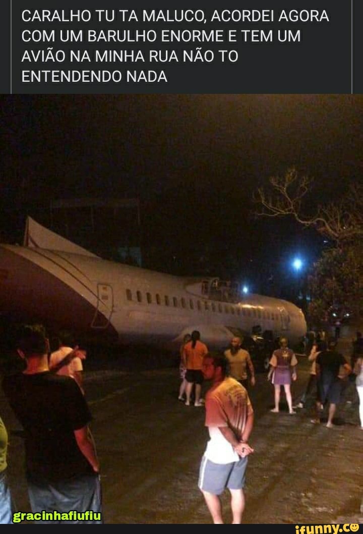 CARALHO TU TA MALUCO, ACORDEI AGORA COM UM BARULHO ENORME E TEM UM AVIÃO NA MINHA RUA NÃO TO
ENTENDENDO NADA Ps