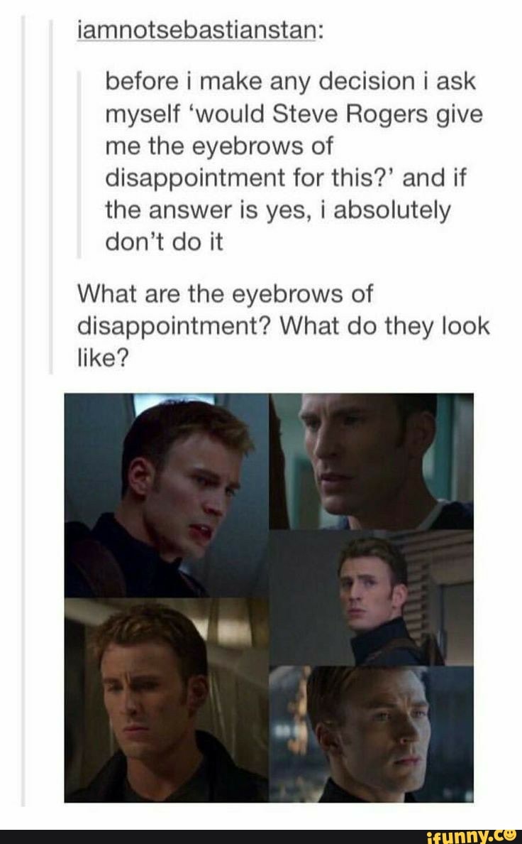 iamnotsebastianstan:
before i make any decision i ask myself 'would Steve Rogers give me the eyebrows of disappointment for this?' and if the answer is yes, i absolutely don't do it
What are the eyebrows of disappointment? What do they look like?