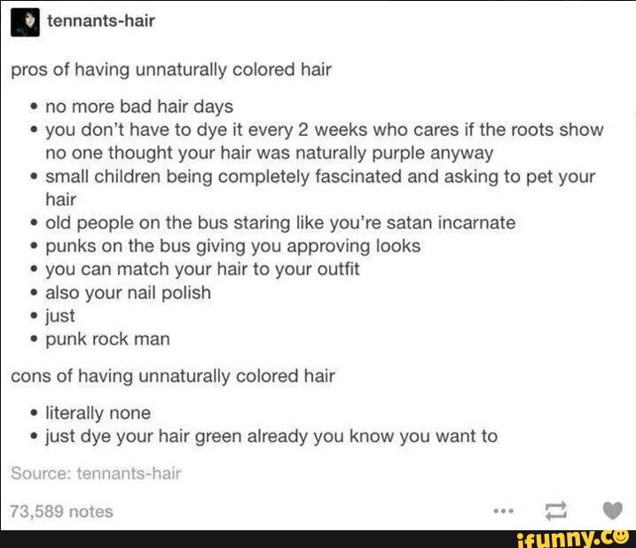 pros of having unnaturally colored hair
º no more bad hair days
' you don't have to dye it every 2 weeks who cares if lhe roots show
no one thought your hair was naturally purple anyway
.
small children being completely fascinated and asking to pet your
hair
' old people on the bus staring like you‘re satan incarnate
' punks on the bus giving you approving looks
' you can match your hair to your outfit
'
also your nail polish
º
just
º
punk rock man
cons of having unnaturally colored hair
'
just dye your hair green already you know you want to