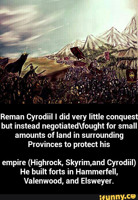 Reman Cyrodiil I did very little conquest
but instead negotiatedeought for small
amounts of land in surrounding
Provinces to protect his
empire (Highrock, Skyrim,and Cyrodiil)
He built forts in Hammerfell,
Valenwood, and Elsweyer. - empire (Highrock, Skyrim,and Cyrodiil) He built forts in Hammerfell, Valenwood, and Elsweyer.