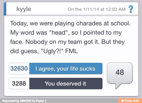 kyyle On the 1/11/14 at 12:02 AM
Today, we were playing charades at school.
My word was "head", so I pointed to my
face. Nobody on my team got it. But they