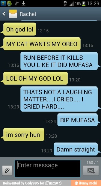 MY CAT WANTS MY OREO [ESA
RUN BEFORE IT KILLS
eats YOU LIKE IT DID MUFASA
LOL OH MY GOD LOL
THATS NOT A LAUGHING
RIP MUFASA