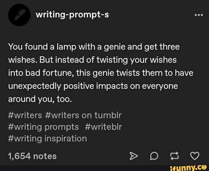 You found a lamp with a genie and get three wishes. But instead of twisting your wishes into bad fortune, this genie twists them to have unexpectedly positive impacts on everyone around you, too.
#writers #writers on tumblir
#writing prompts #writeblr
#writing inspiration
1,654 notes >