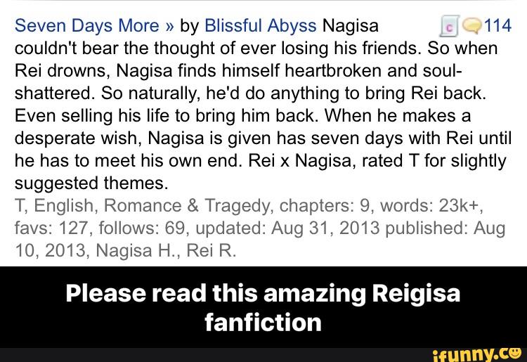 Seven Days More »
by Blissful Abyss Nagisa 114
couldn't bearthe thought of ever losing his friends. So when
Rei drowns, Nagisa finds himself heartbroken and soul-
shattered. So naturally, he'd do anything to bring Rei back,
Even selling his life to bring him back. When he makes a
desperate wish, Nagisa is given has seven days with Rei until
he has to meet his own end. Rei x Nagisa, rated T for slightly
suggested themes.
T, English, Romance & Tragedy, Chapters: 9, words: 231<+,
favs: 127. follows: 69, updated: Aug 31, 2013 published: Aug
10, 20T3, Nagisa H., Rei R.
Please read this amazing Reigisa
fanflction - Please read this amazing Reigisa fanfiction