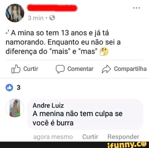 -'A mina so tem 13 anos e ja ta
namorando. Enquanto eu nao sei a
7) Curtir Comentar Compartilha
03
é Andre Luiz
A menina não tem culpa se
você é burra
Curtir Responder