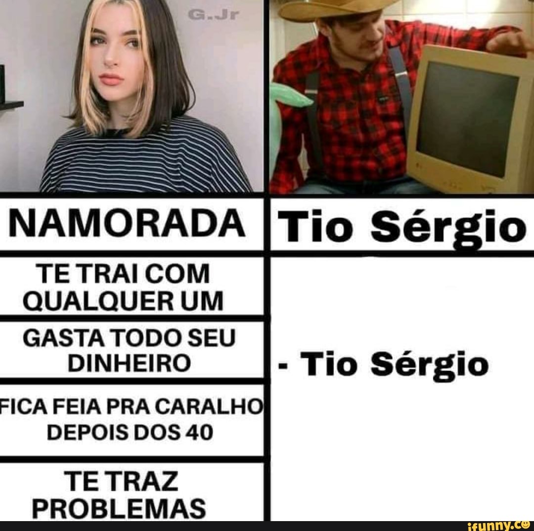 IO
NAMORADA
TE COM QUALQUER UM
GASTA TODO SEU DINHEIRO
FICA FEIA PRA CARALHO DEPOIS DOS 40
TE TRAZ PROBLEMAS
- Tio Sérgio
