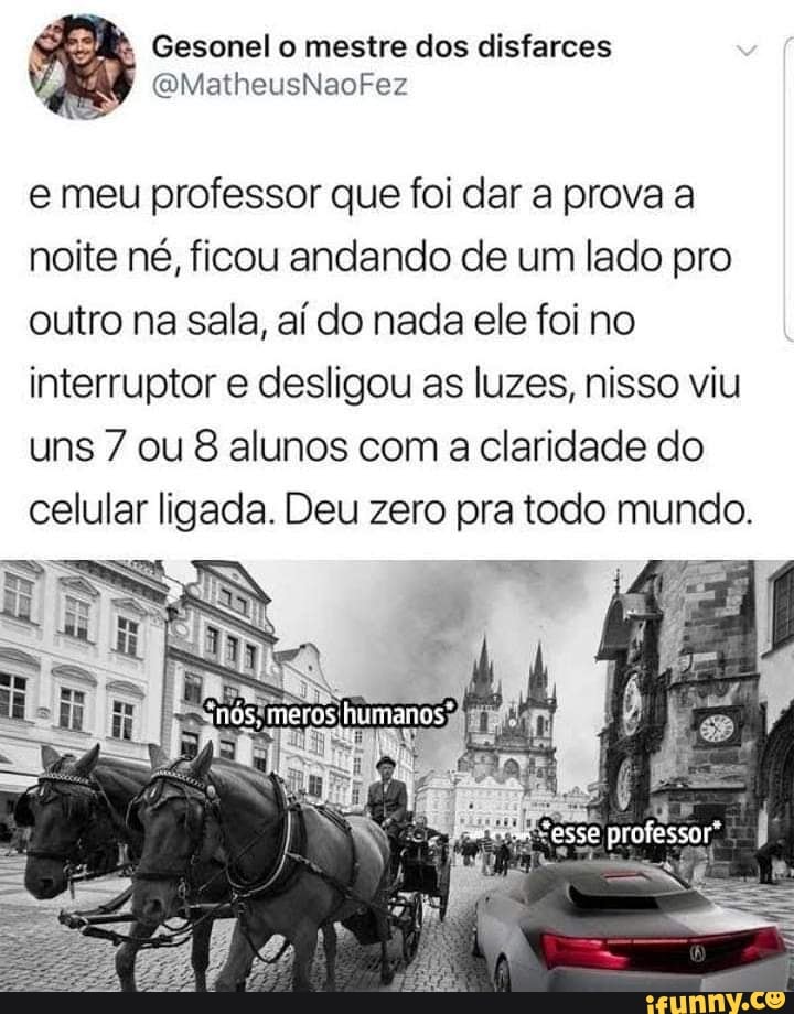 Gesonel o mestre dos disfarces
/ (QMatheusNaoFez
e meu professor que foi dar a prova a noite né, ficou andando de um lado pro outro na sala, aí do nada ele foi no interruptor e desligou as luzes, nisso viu uns 7 ou 8 alunos com a claridade do celular ligada. Deu zero pra todo mundo.
"nós, meros humanos"
"ESSE professor