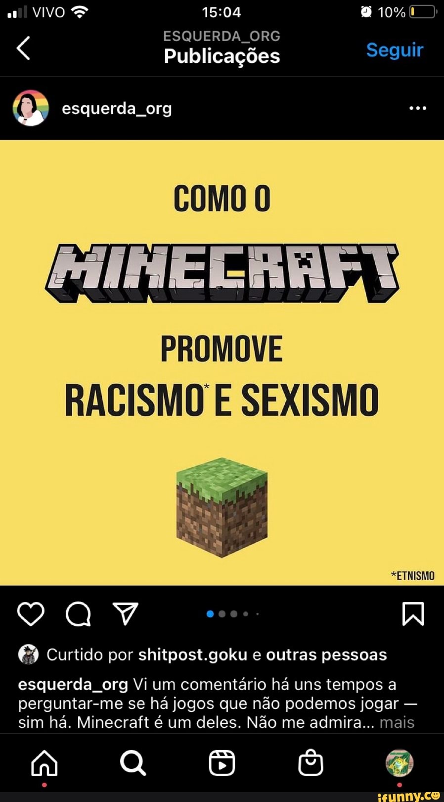 VIVO 10%
ESQUERDA ORG Publicações Seguir
esquerda org
COMO
PROMOVE RACISMO E SEXISMO
*ETNISMO
0000:
Curtido por shitpost.goku e outras pessoas
esquerda, org Vi um comentário há uns tempos a
perguntar-me se há jogos que não podemos jogar - sim há. Minecraft é um deles. Não me admira... mais
aa