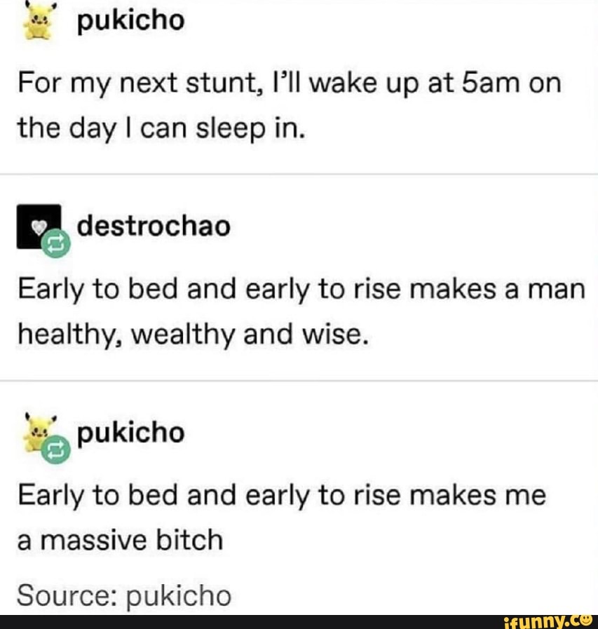 'n' pukicho
For my next stunt, I’ll wake up at Sam on
the day I can sleep in.
%
Early to bed and early to rise makes a man
healthy, wealthy and wise.
Early to bed and early to rise makes me
a massive bitch
Source: pukicho