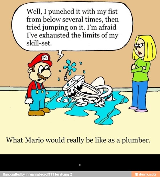 Well, I punched it with my
fist
from below several
times, then
tried jumping on
it. I'm afraid
I've exhausted the limits of my
skill-set.
What Mario would really be like as a
plumber. - .
