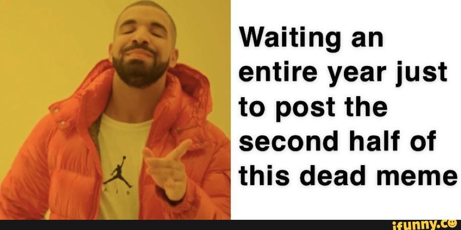 Waiting an
entire year just
to post the
second half of
this dead meme