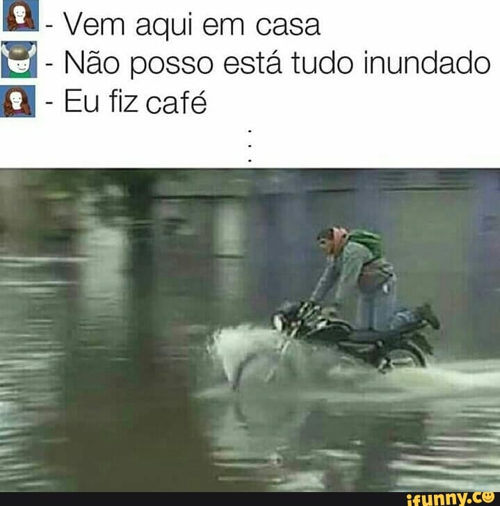 Vem aqui em casa Si Não posso está tudo inundado Eu fiz café - iFunny