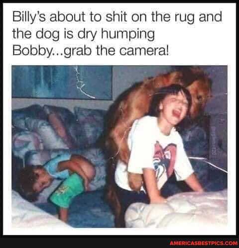 Billy's about to shit on the rug and the dog is dry humping
Bobby...grab the camera!