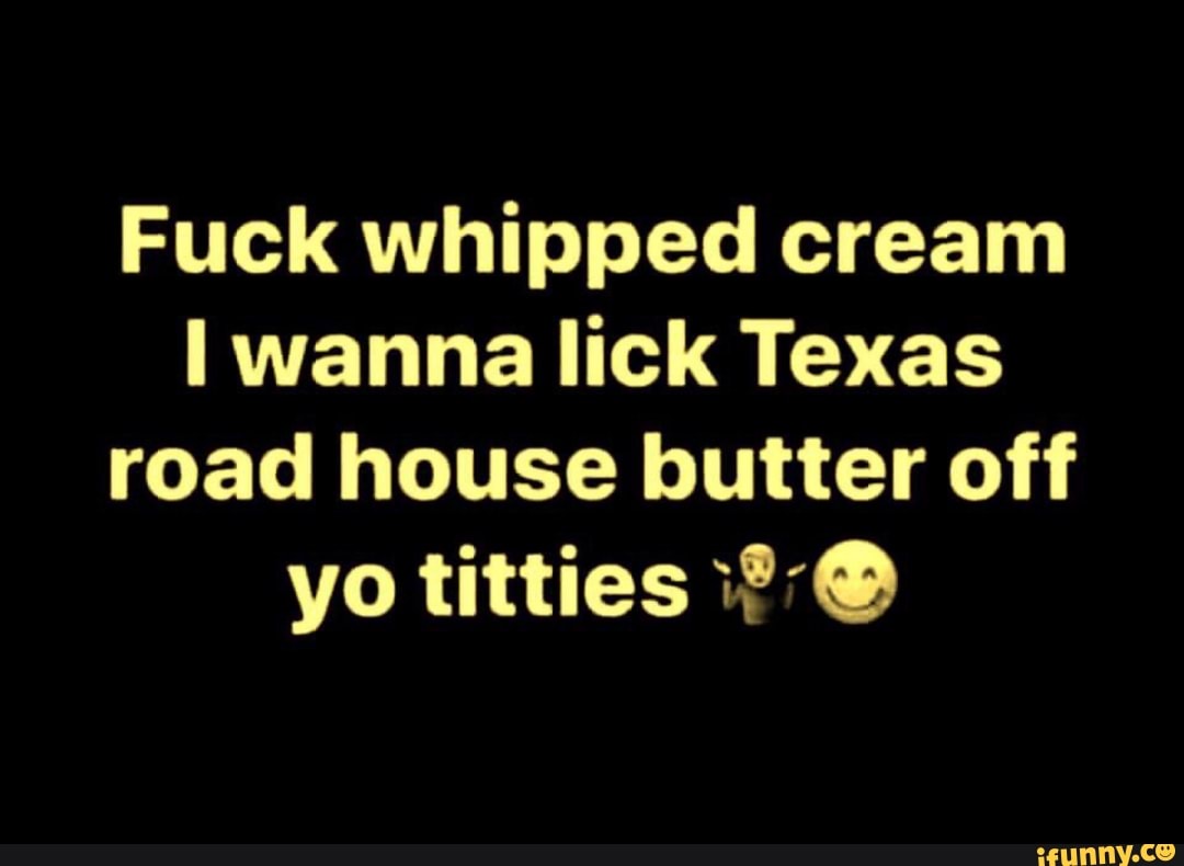 Fuck Whipped Cream I Wanna Lick Texas Road House Butter Off.