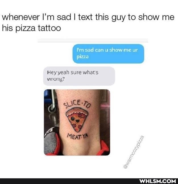 whenever I'm sad I text this guy to show me
id can show me ur
pizza
Hey yeah sure whats wrong?
his pizza tattoo