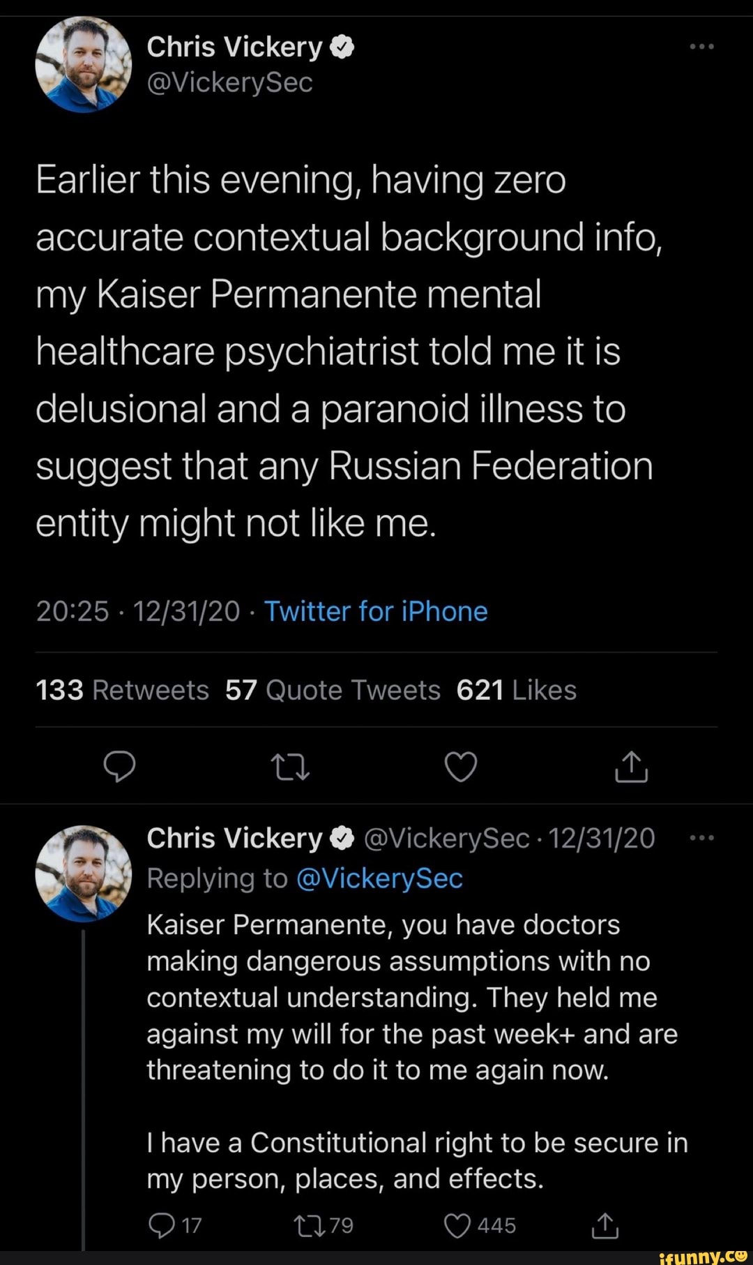 Chris Vickery @
Earlier this evening, having zero accurate contextual background info, my Kaiser Permanente mental healthcare psychiatrist told me it is delusional and a paranoid illness to
suggest that any Russian Federation entity might not like me.
- - Twitter for iPhone
td Y
Chris Vickery @ @VickerySec
Replying to @VickerySec
Kaiser Permanente, you have doctors
making dangerous assumptions with no contextual understanding. They held me against my will for the past week+ and are threatening to do it to me again now.
I have a Constitutional right to be secure in
445 it,
my person, places, and effects.