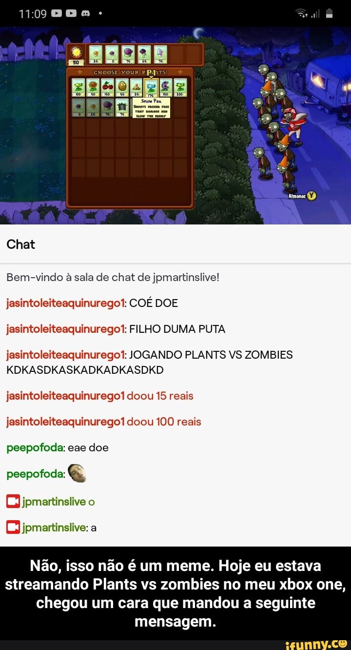 Chat
Bem-vindo à sala de chat de jpmartinslive! jasintoleiteaquinurego!: COÉ DOE jasintoleiteaquinurego!: FILHO DUMA PUTA
jasintoleiteaquinurego!: JOGANDO PLANTS VS ZOMBIES KDKASDKASKADKADKASDKD
jasintoleiteaquinurego1 doou 15 reais jasintoleiteaquinurego1 doou 100 reais peepofoda: eae doe
peepofoda: G&
Ojpmartinslive o
OJjpmartinslive: a
Não, isso não é um meme. Hoje eu estava streamando Plants vs zombies no meu xbox one,
chegou um cara que mandou a seguinte mensagem. - Não, isso não é um meme. Hoje eu estava streamando Plants vs zombies no meu xbox one, chegou um cara que mandou a seguinte mensagem.