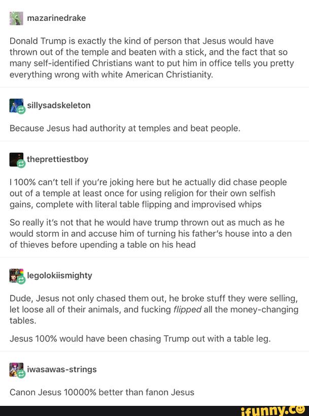 ª
Donald Trump is exactly the kind of person that Jesus would have
thrown out of the temple and beaten with a stick, and the fact that so
many selflldentltied Christians want to put him in office tells you pretty
everything wrong with white American Christianity.
Because Jesus had authority at temples and beat people,
Btheprettiestboy
I1oo% can't tell if you're joking here but he actually did chase people
out of a temple at least once for using religion for their own selfish
gains, complete with literal table flipping arid improvised whips
So really it’s not that he would have trump thrown out as much as he
would storm in and accuse him of turning his father's house into a den
nf thieves before upending a table on his head
ª legolokiismighty
Dude, Jesus not unly chased them out, he broke stuff they were selling,
let loose all of their animals, and fucking flipped all the money-changing
Jesus 100% would have been chasing Trump out with a table leg.