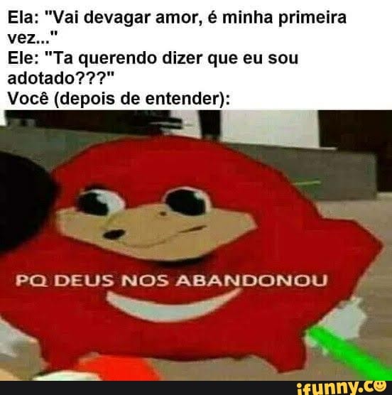Ela: "Vai devagar amor, é minha primeira vez.
Ele: "Ta querendo dizer que eu sou
adotado???"
Você (depois de entender):
PO DEUS NOS ABANDONOU