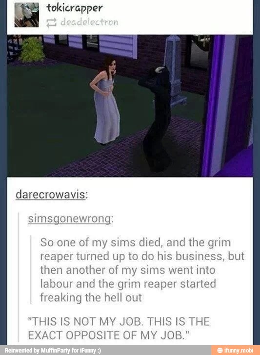 a tokicrapper
So one of my sims died, and the grim
reaper turned up to do his business, but
then another of my sims went into
labour and the grim reaper started
freaking the hell out
"THIS IS NOT MY JOB. THIS IS THE
EXACT OPPOSITE OF MY JOB."