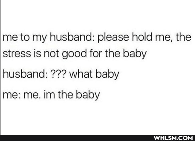 me to my husband: please hold me, the stress is not good for the baby
husband: what baby
me: me. inn the baby