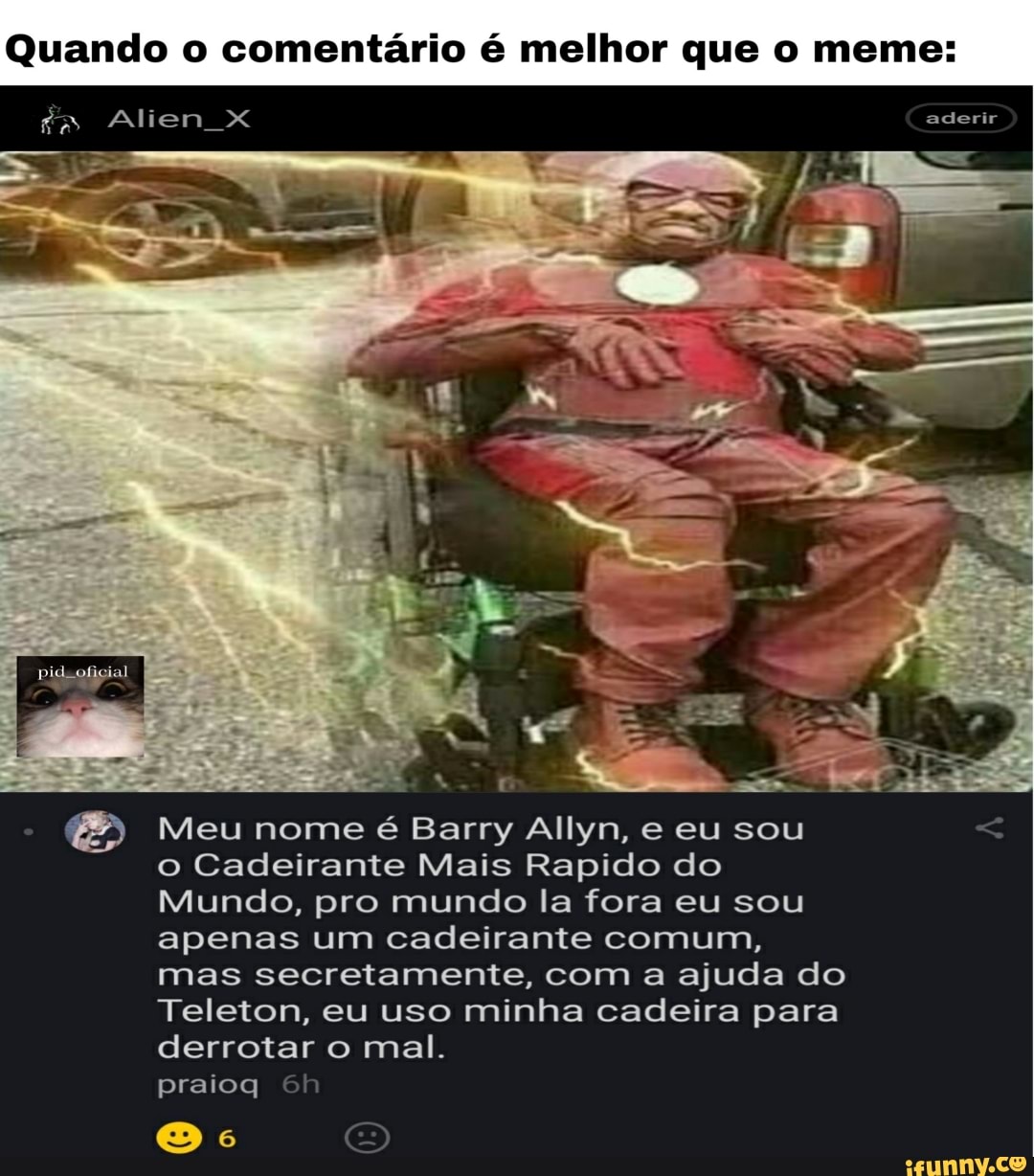 Quando o comentário é melhor que o meme:
Alien X aderir
Meu nome é Barry Allyn, e eu sou o Cadeirante Mais Rapido do
Mundo, pro mundo la fora eu sou apenas um cadeirante comum, mas secretamente, com a ajuda do
Teleton, eu uso minha cadeira para derrotar o mal.
praioq