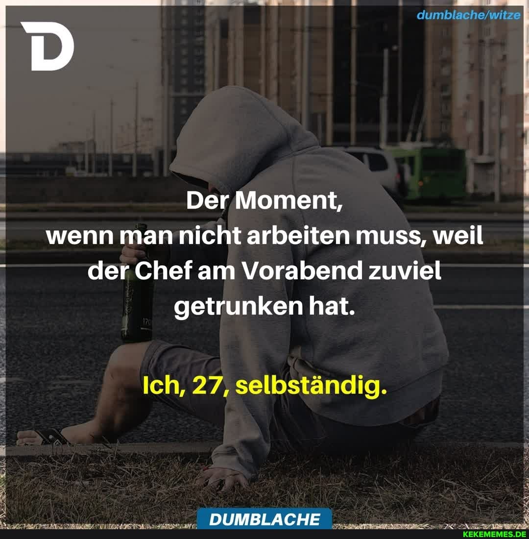 dumblache witze
Der Moment, wenn man nicht arbeiten muss, weil der Chef am Vorabend zuviel getrunken hat.
Ich, 27, selbständig.