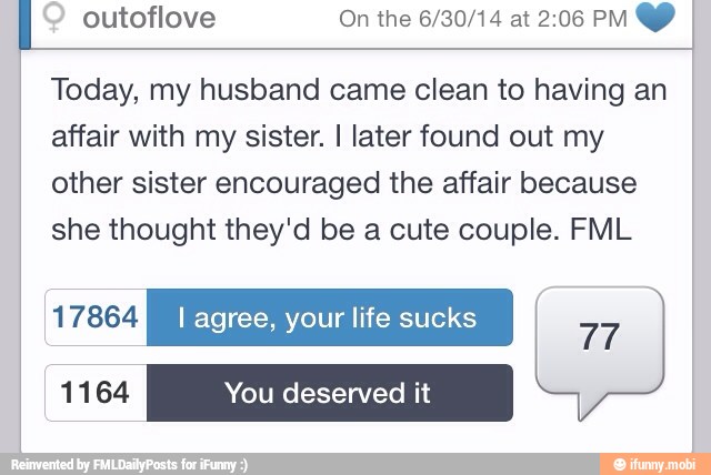 outoflove On the 6/30/14 at 2:06 PM Y I
Today, my husband came clean to having an
affair with my sister. I later found out my
other sister encouraged the affair because
she thought they'd be a cute couple. FML
UNES I agree, your life sucks
Tr