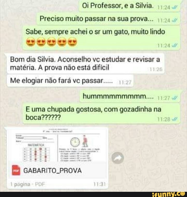 Oi Professor, e a Silvia.
Preciso muito passar na sua prova... I) 04.
Sabe, sempre achei o sr um gato, muito lindo
Bom dia Silvia. Aconselho vc estudar e revisar a
matéria. A prova não está difícil
Me elogiar não fará vc passar.....
E uma chupada gostosa, com gozadinha na
WEZ