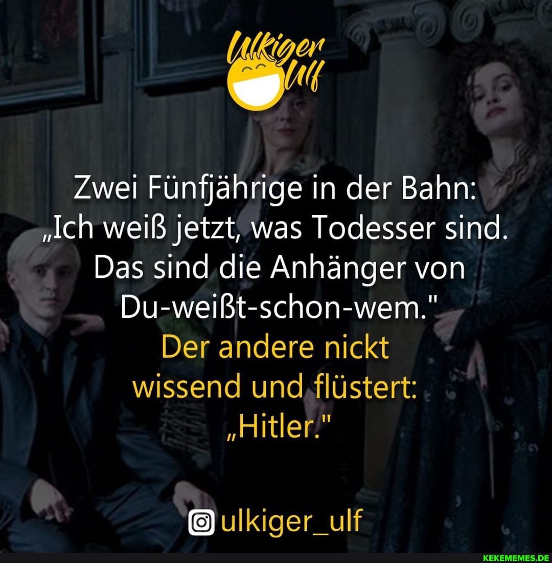 Zwei Fünfjährige in der Bahn:
"Ich weiß jetzt, was Todesser sind.
Das sind die Anhänger von
Du-weißt-schon-wem."
Der andere nickt wissend und flüstert:
"Hitler."
ulkiger_ulf
