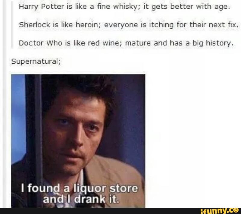 Harry Potter IS like a fine whisky; it gets better with age.
Sherlock IS like herein; everyone is itching for their next fix.
Doctor Who is like red wine; mature and has a big history.
Supernatural;
I found a liquor store
and I drank it