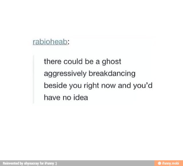 there could be a ghost
aggressively breakdancing
beside you right now and you'd
have idea