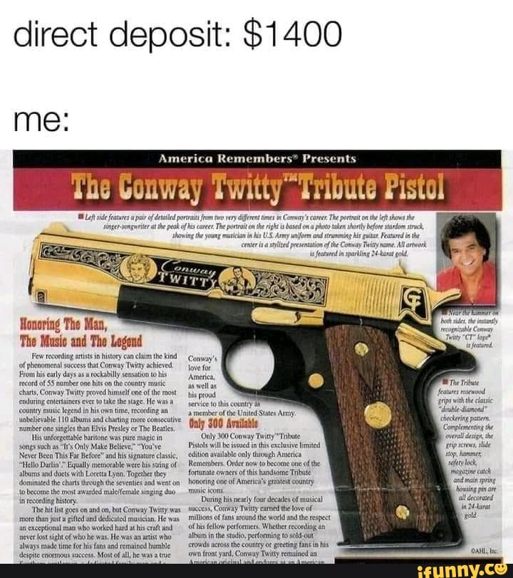 direct deposit: $1400
me:
Ho
'The Music and The Legem
Fe eoi tits instr can clam the kind of phenomenal his success as hat Conway rockabily Twit achieved to his roms 'record of ely dysa ekablyseration hts country obs
'record of $5 nomber one hts onthe country chants, Conway Twitty poved himself ote ofthe He most crvring entersiners ever take the tage, He was
'country lepend in his ime, reacing unbelievable allums singles aad than charting ore comsecive Heats.
'umber one singles than Elis Presley oc The Heats.
'is unforgetable harone was pre song such Oly Make Betiev." "You've
Never Been This Far Before" and his signature classic, avalable though
"Hello and with memorable Lynn, Were is string of alluns and dots with Loeta Lynn, Topeber tbey fortunate of
'dominated the chats thzough the seventies and weston tw become the most awazded rslelfemae singing duo in recoding history
'Toe goes on on, bot Convay Twity He was ethin usta He as exceptional man who Woeked hard at his craft neve lost sight of who he was, He was an who in he to always made time for his fans and remained hurble
America Remembers?
The Conway Twitty Tribute Pistol
Army tat Feared ceteris. ofthe Coenay Tiy re in paring gold
tis rood service to his county member of the United Sates Amy:
Only 300 Availabie
Only 300 Conway Twitty *Tibate
Pils wil be ssoed inthis exclive limited avallable only hugh Ameriea
Remembers. Onde now to one of the forturate cwners ofthis handione Trbale honoring one of America's country
Dring his neatly for deeades of sacces, Convay Twit ear he lose ofI millions of fans around the word he respect of his fellow perforver. Whether recog in the sto, performing to srots the county fank in his
Mont be 'on font yard, Convay Twity remained
rips withtbe claie
"dele dianond"
Checheg per,
Conplemerting he oveal desi, the ip screns tide say eck, catch pring oaing al ecoraied
34 larat