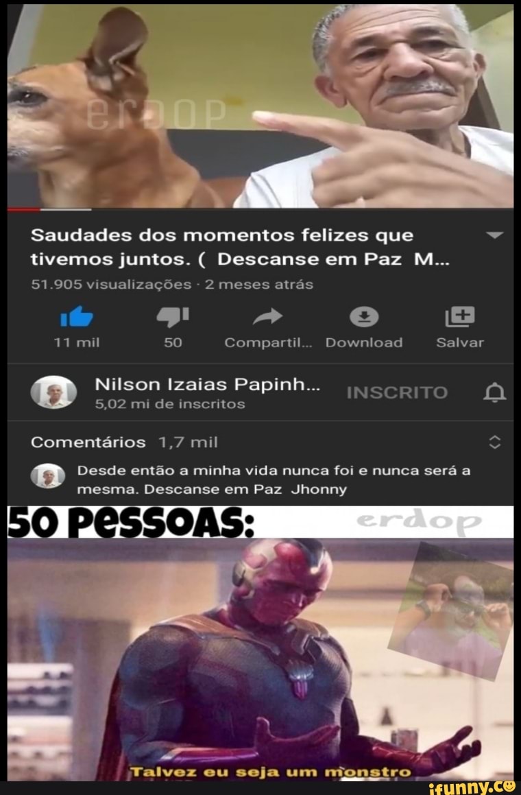 Saudades dos momentos felizes que tivemos juntos. Descanse em Paz M...
51.905 visualizações 2 meses atrás
11 mil 50 Compartil... Download Salvar
Nilson Izaias Papinh...
5,02 mi de inscritos
INSCRITO OF
Comentarios 1,7 mil o
Desde então a minha vida nunca foi e nunca será a
mesma. Descanse em Paz Jhonny
Talvez eu seja um rmionstro